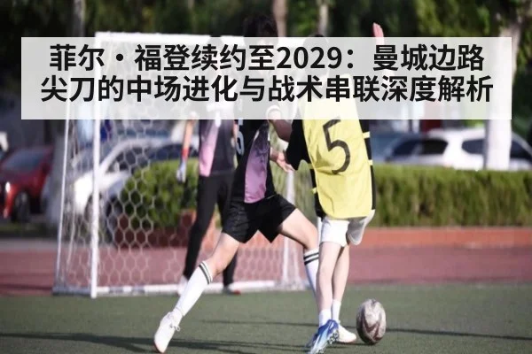 菲尔·福登续约至2029：曼城边路尖刀的中场进化与战术串联深度解析