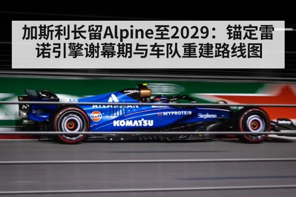 加斯利长留Alpine至2029：锚定雷诺引擎谢幕期与车队重建路线图