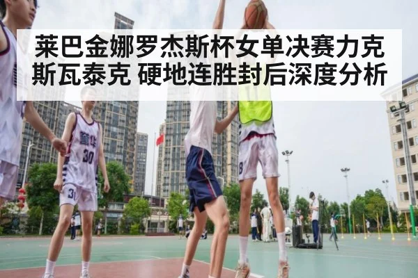 莱巴金娜罗杰斯杯女单决赛力克斯瓦泰克 硬地连胜封后深度分析