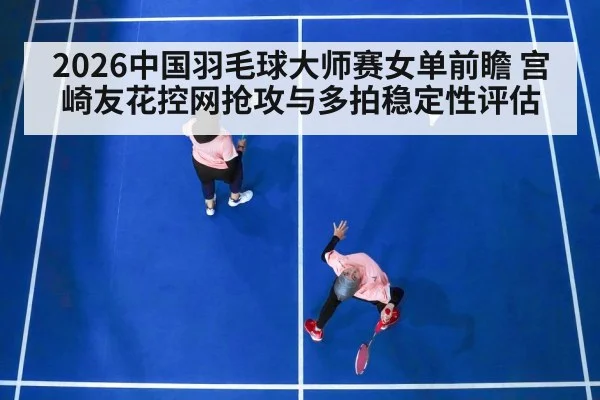 2026中国羽毛球大师赛女单前瞻 宫崎友花控网抢攻与多拍稳定性评估