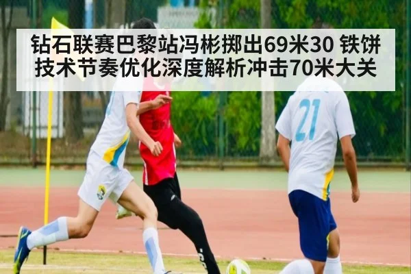 钻石联赛巴黎站冯彬掷出69米30 铁饼技术节奏优化深度解析冲击70米大关