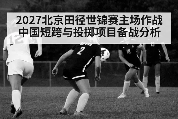 2027北京田径世锦赛主场作战 中国短跨与投掷项目备战分析